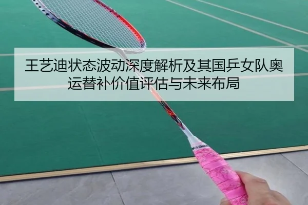 王艺迪状态波动深度解析及其国乒女队奥运替补价值评估与未来布局